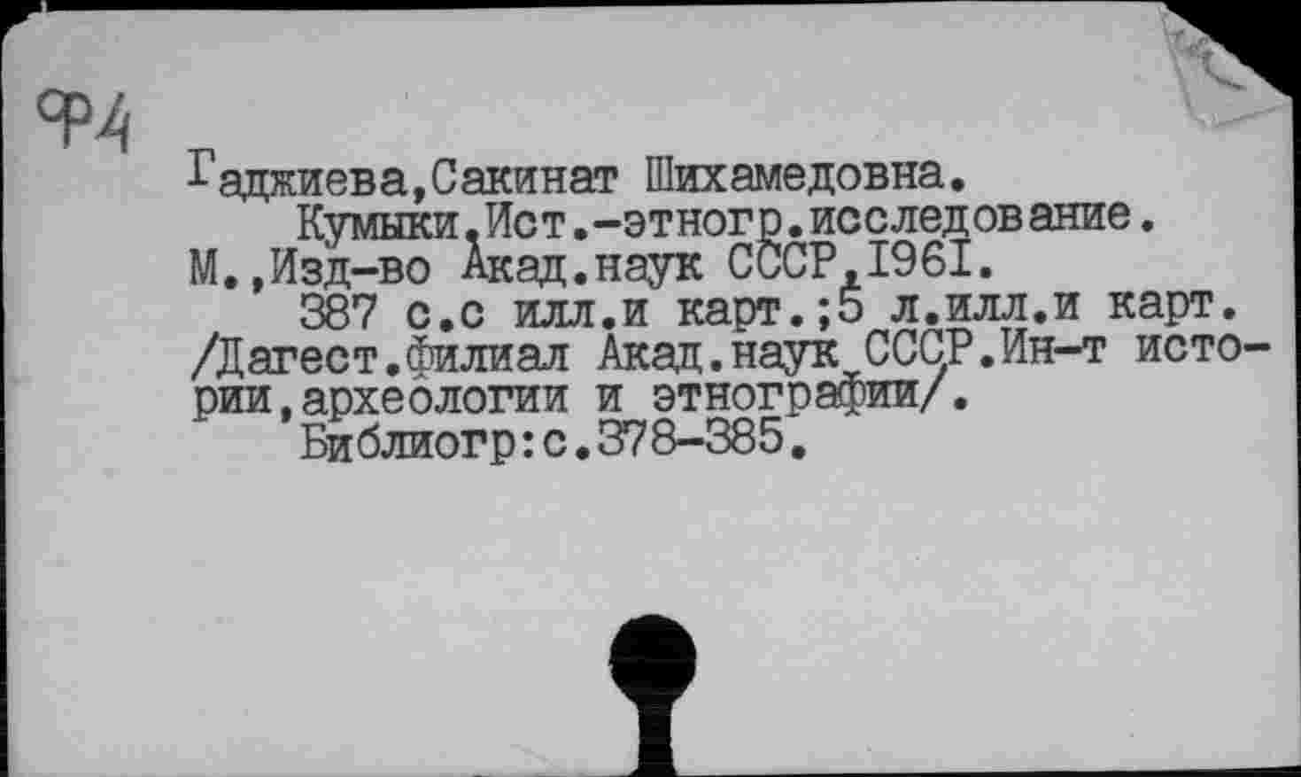 ﻿
Гаджиева,Сакинат Шихамедовна.
Кумыки.Ист.-этногр.исследование. М.,Изд-во Акад.наук СССР,1961.
387 с.с илл.и карт.;5 л.илл.и карт. /Дагест.Филиал Акад.наук СССР.Ин-т истории, археологии и этнографии/.
Библиогр: с.378-385.